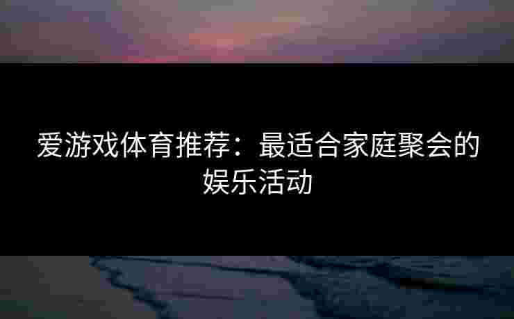 爱游戏体育推荐：最适合家庭聚会的娱乐活动