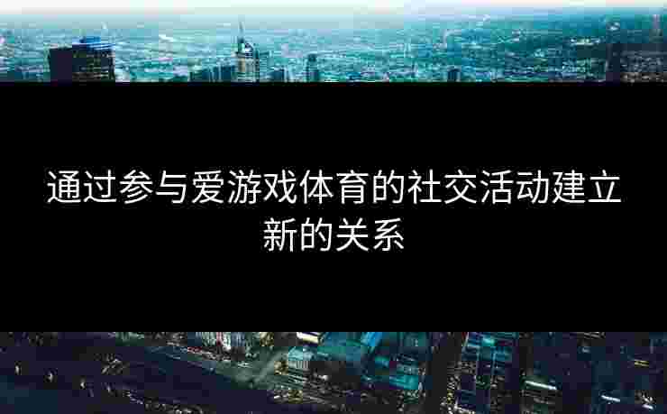 通过参与爱游戏体育的社交活动建立新的关系