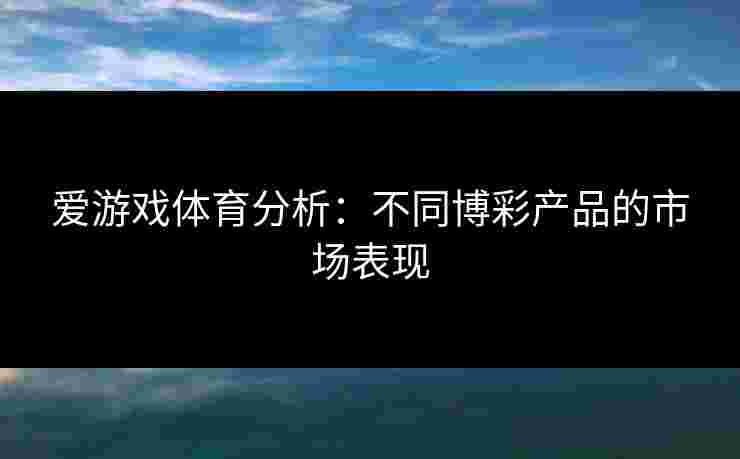 爱游戏体育分析：不同博彩产品的市场表现