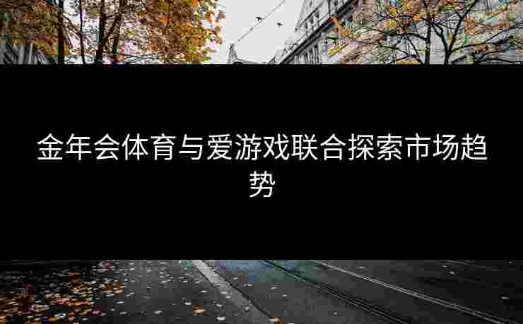 金年会体育与爱游戏联合探索市场趋势